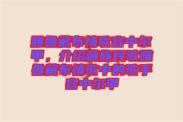 雅魯藏布情歌容中爾甲，介紹藏族民歌雅魯藏布情歌中的歌手容中爾甲