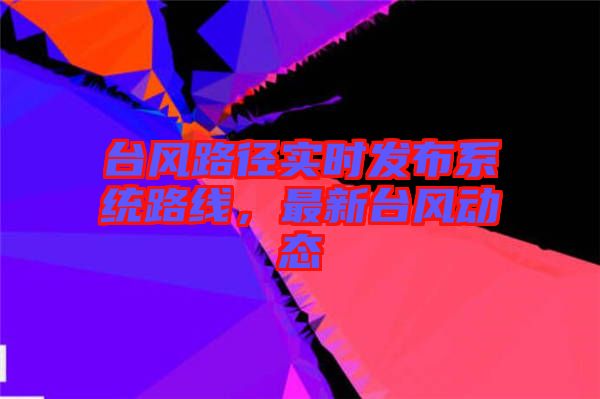 臺風(fēng)路徑實(shí)時(shí)發(fā)布系統(tǒng)路線，最新臺風(fēng)動態(tài)