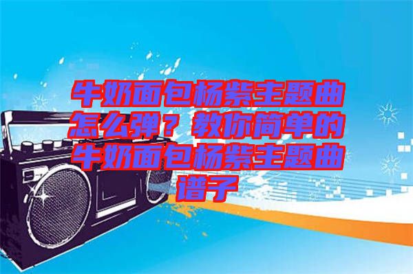 牛奶面包楊紫主題曲怎么彈？教你簡單的牛奶面包楊紫主題曲譜子