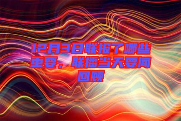 12月3日聯(lián)報(bào)了哪些重要，聯(lián)播當(dāng)天要聞回顧