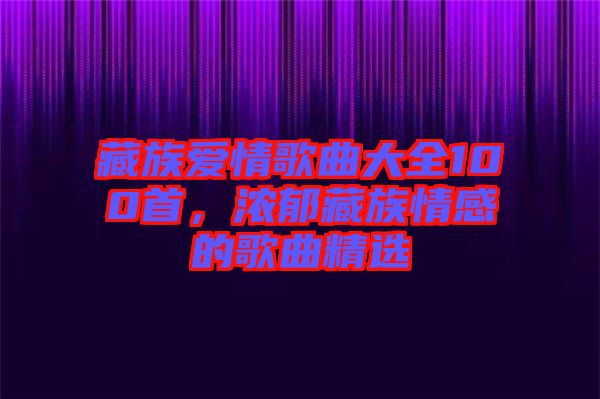 藏族愛情歌曲大全100首，濃郁藏族情感的歌曲精選