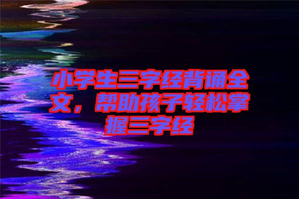 小學(xué)生三字經(jīng)背誦全文，幫助孩子輕松掌握三字經(jīng)