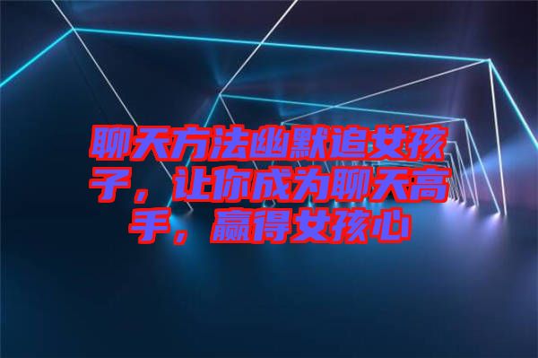 聊天方法幽默追女孩子，讓你成為聊天高手，贏得女孩心