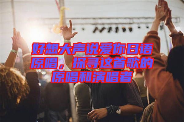好想大聲說愛你日語原唱，探尋這首歌的原唱和演唱者