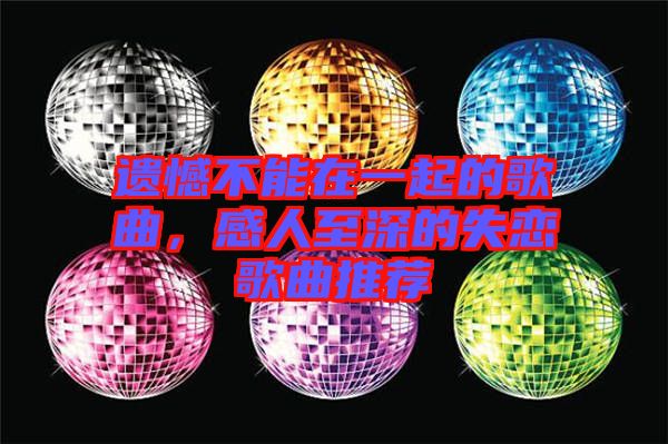 遺憾不能在一起的歌曲，感人至深的失戀歌曲推薦