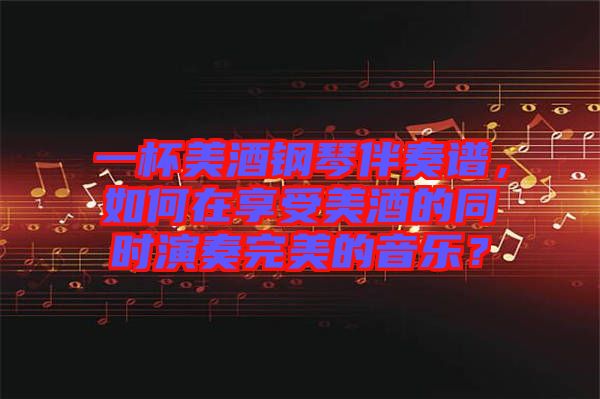 一杯美酒鋼琴伴奏譜，如何在享受美酒的同時演奏完美的音樂？