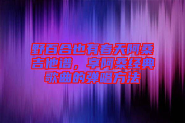 野百合也有春天阿桑吉他譜，享阿桑經(jīng)典歌曲的彈唱方法