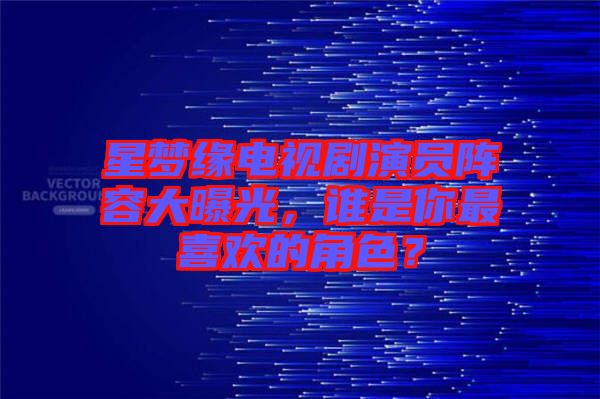 星夢緣電視劇演員陣容大曝光，誰是你最喜歡的角色？