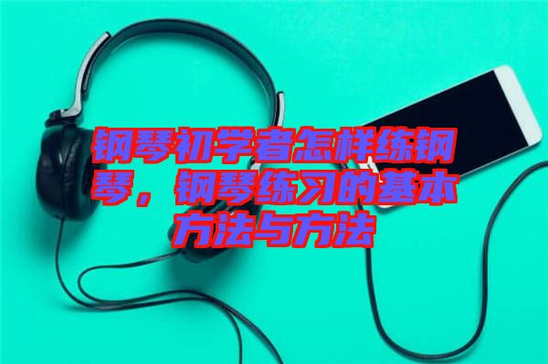 鋼琴初學者怎樣練鋼琴，鋼琴練習的基本方法與方法