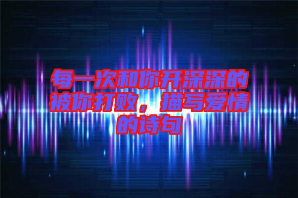 每一次和你開(kāi)深深的被你打敗，描寫愛(ài)情的詩(shī)句