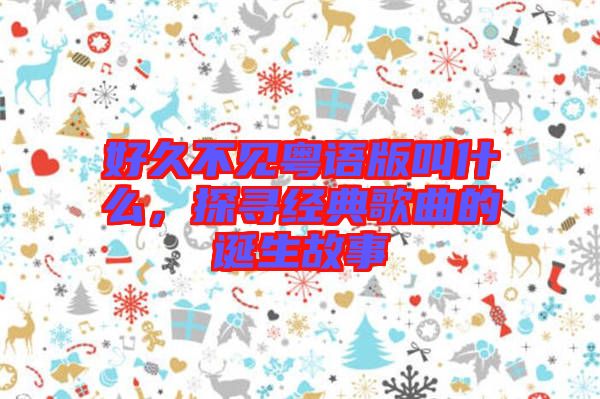 好久不見粵語版叫什么，探尋經(jīng)典歌曲的誕生故事