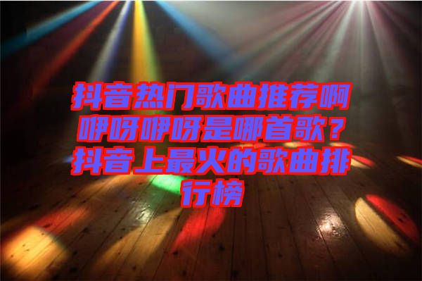 抖音熱門歌曲推薦啊咿呀咿呀是哪首歌？抖音上最火的歌曲排行榜