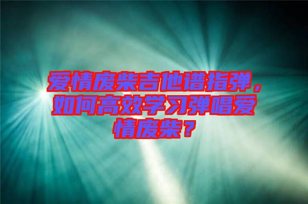 愛情廢柴吉他譜指彈，如何高效學(xué)習(xí)彈唱愛情廢柴？