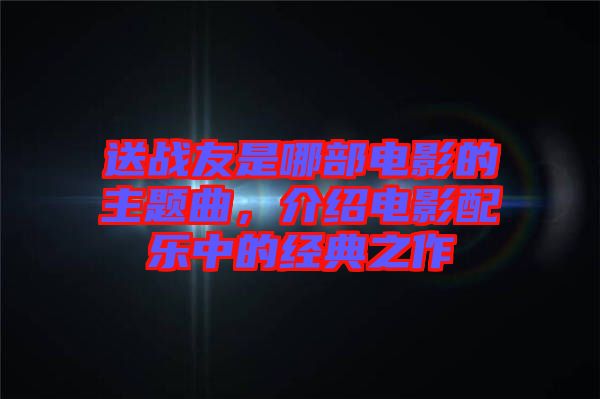 送戰(zhàn)友是哪部電影的主題曲，介紹電影配樂中的經(jīng)典之作