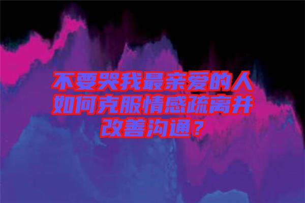不要哭我最親愛的人如何克服情感疏離并改善溝通？