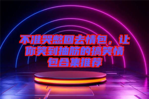 不準(zhǔn)哭憋回去情包，讓你笑到抽筋的搞笑情包合集推薦