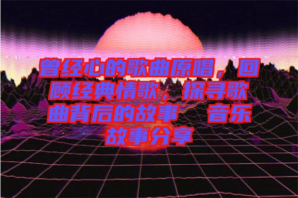 曾經(jīng)心的歌曲原唱，回顧經(jīng)典情歌，探尋歌曲背后的故事  音樂(lè)故事分享
