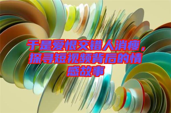 于是愛恨交錯人消瘦，探尋短視頻背后的情感故事