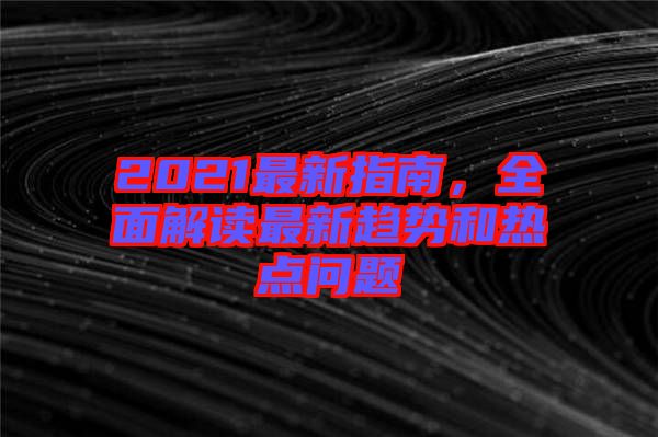 2021最新指南，全面解讀最新趨勢和熱點(diǎn)問題