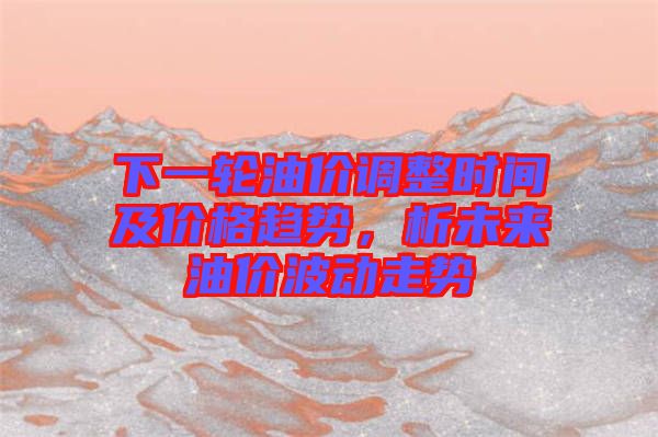 下一輪油價(jià)調(diào)整時(shí)間及價(jià)格趨勢，析未來油價(jià)波動走勢