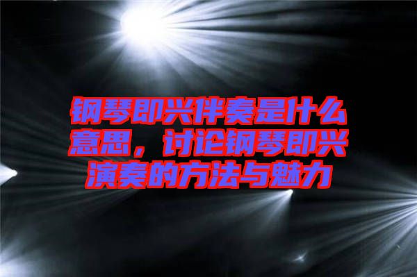鋼琴即興伴奏是什么意思，討論鋼琴即興演奏的方法與魅力