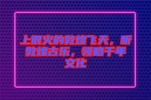 上很火的敦煌飛天，聽敦煌古樂，領(lǐng)略千年文化