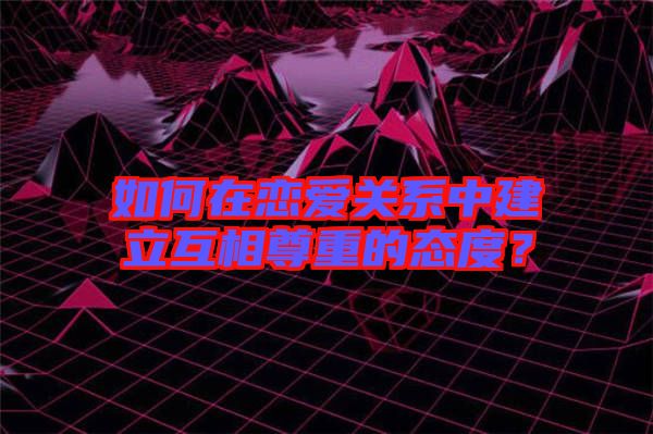 如何在戀愛關系中建立互相尊重的態(tài)度？