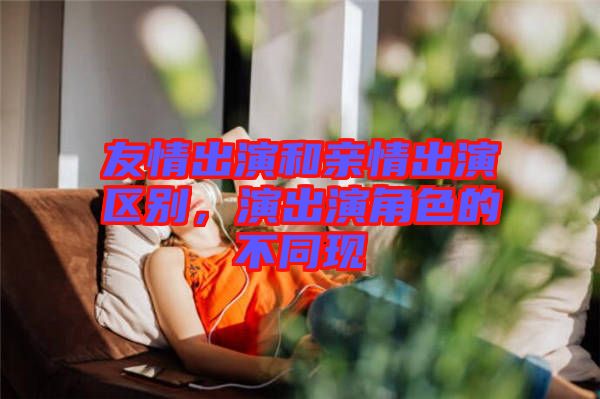 友情出演和親情出演區(qū)別，演出演角色的不同現(xiàn)