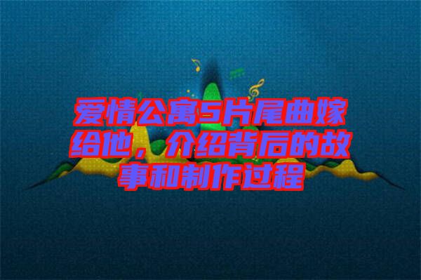 愛情公寓5片尾曲嫁給他，介紹背后的故事和制作過程
