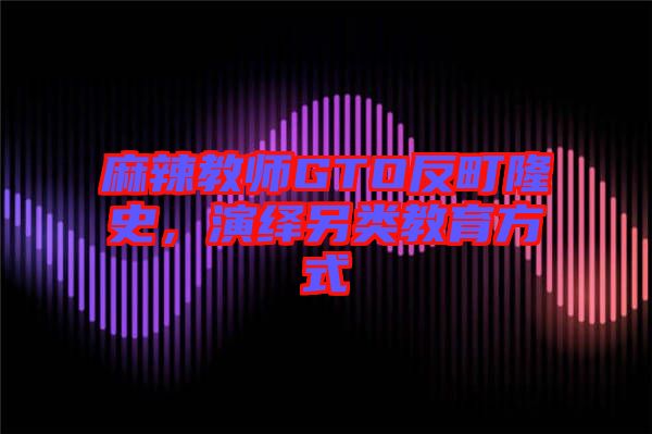 麻辣教師GTO反町隆史，演繹另類教育方式