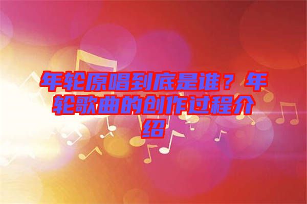 年輪原唱到底是誰？年輪歌曲的創(chuàng)作過程介紹