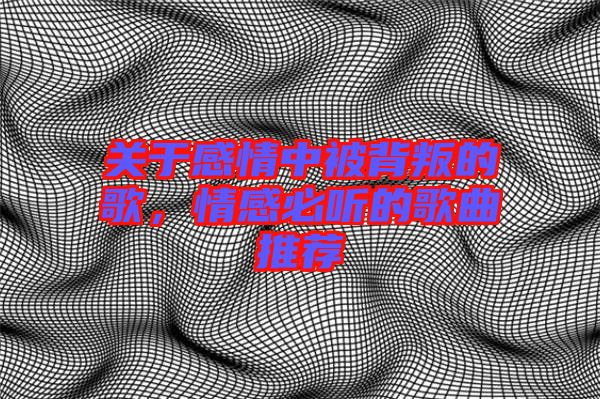 關于感情中被背叛的歌，情感必聽的歌曲推薦