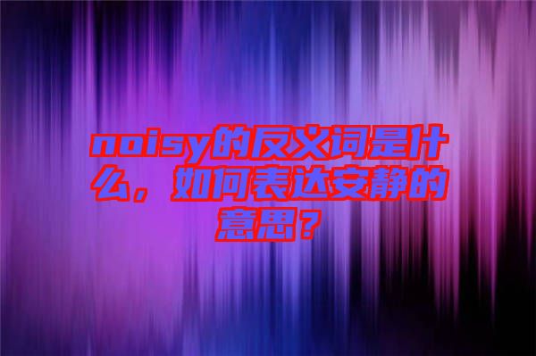 noisy的反義詞是什么，如何表達安靜的意思？