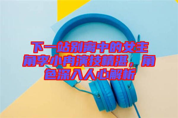 下一站別離中的女主角李小冉演技精湛，角色深入人心解析