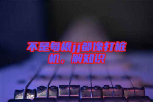 不是每根jj都像打樁機，解知識