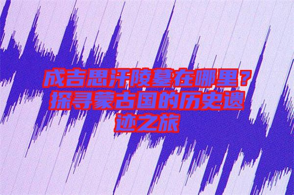 成吉思汗陵墓在哪里？探尋蒙古國(guó)的歷史遺跡之旅