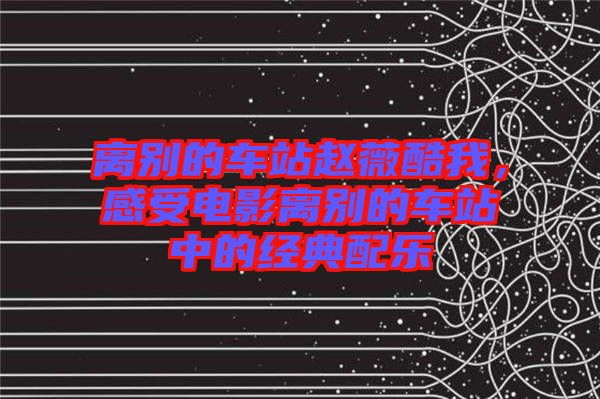 離別的車站趙薇酷我，感受電影離別的車站中的經(jīng)典配樂