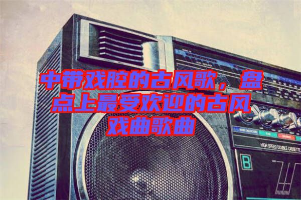 中帶戲腔的古風(fēng)歌，盤點(diǎn)上最受歡迎的古風(fēng)戲曲歌曲
