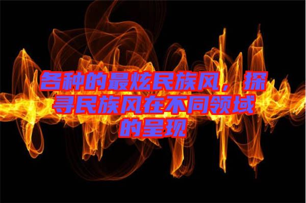 各種的最炫民族風(fēng)，探尋民族風(fēng)在不同領(lǐng)域的呈現(xiàn)
