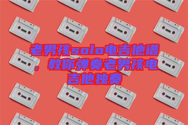 老男孩solo電吉他譜，教你彈奏老男孩電吉他獨奏