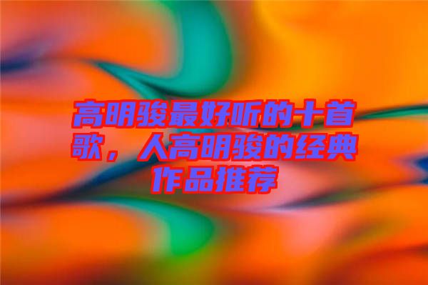 高明駿最好聽的十首歌，人高明駿的經(jīng)典作品推薦