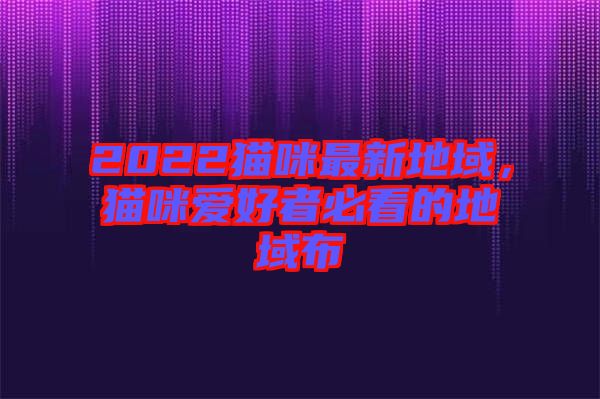 2022貓咪最新地域，貓咪愛好者必看的地域布