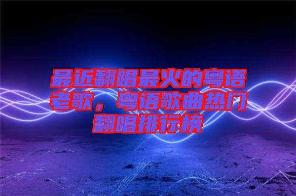 最近翻唱最火的粵語老歌，粵語歌曲熱門翻唱排行榜