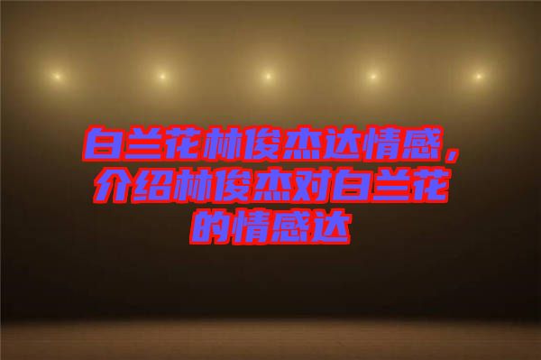 白蘭花林俊杰達(dá)情感，介紹林俊杰對白蘭花的情感達(dá)