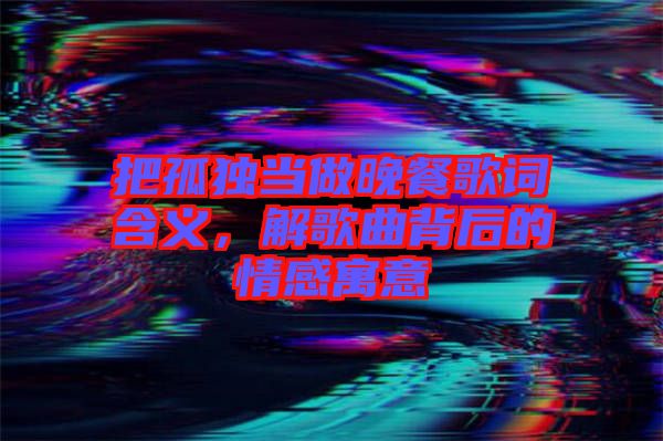 把孤獨當做晚餐歌詞含義，解歌曲背后的情感寓意