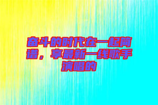 奮斗的時代在一起簡譜，享最新一線歌手演唱的