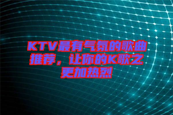 KTV最有氣氛的歌曲推薦，讓你的K歌之更加熱烈