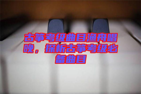 古箏考級(jí)曲目漁舟唱晚，探析古箏考級(jí)必備曲目