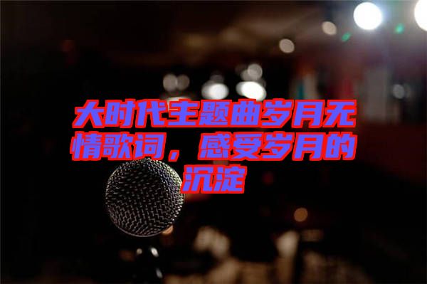 大時(shí)代主題曲歲月無情歌詞，感受歲月的沉淀