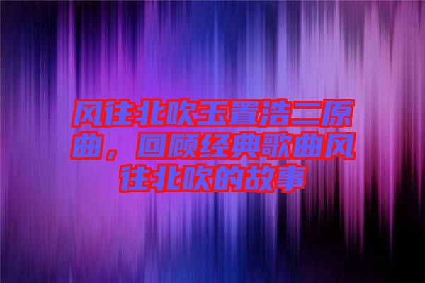 風(fēng)往北吹玉置浩二原曲，回顧經(jīng)典歌曲風(fēng)往北吹的故事